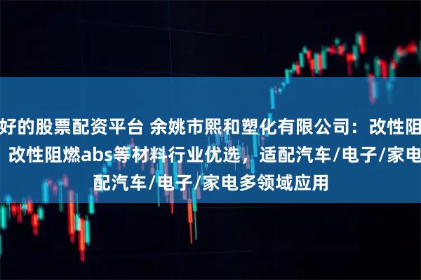 好的股票配资平台 余姚市熙和塑化有限公司：改性阻燃pc/abs、改性阻燃abs等材料行业优选，适配汽车/电子/家电多领域应用