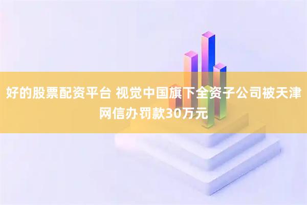 好的股票配资平台 视觉中国旗下全资子公司被天津网信办罚款30万元