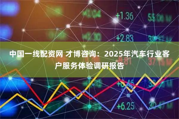 中国一线配资网 才博咨询：2025年汽车行业客户服务体验调研报告