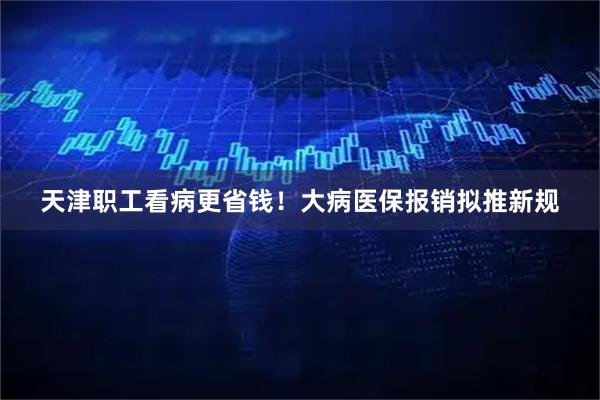 天津职工看病更省钱！大病医保报销拟推新规